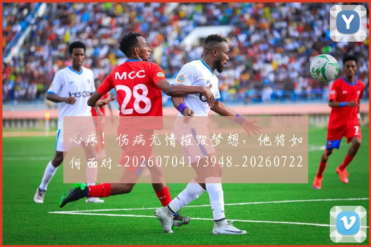 心疼!伤病无情摧毁梦想,他将如何面对_20260704173948_20260722163226