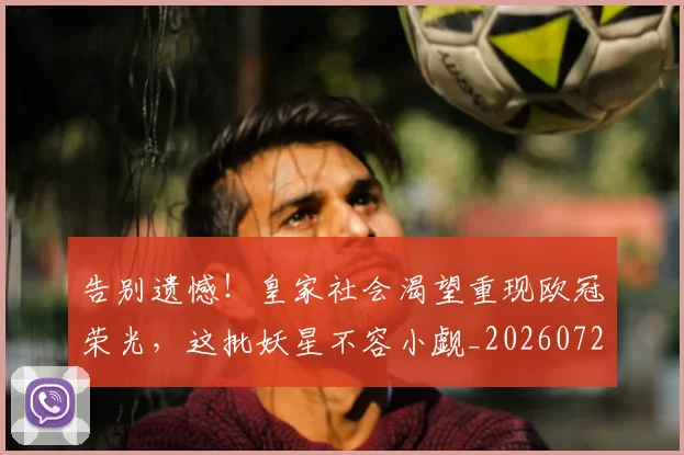 告别遗憾！皇家社会渴望重现欧冠荣光，这批妖星不容小觑_20260722145609