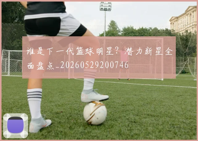 谁是下一代篮球明星?潜力新星全面盘点_20260529200746