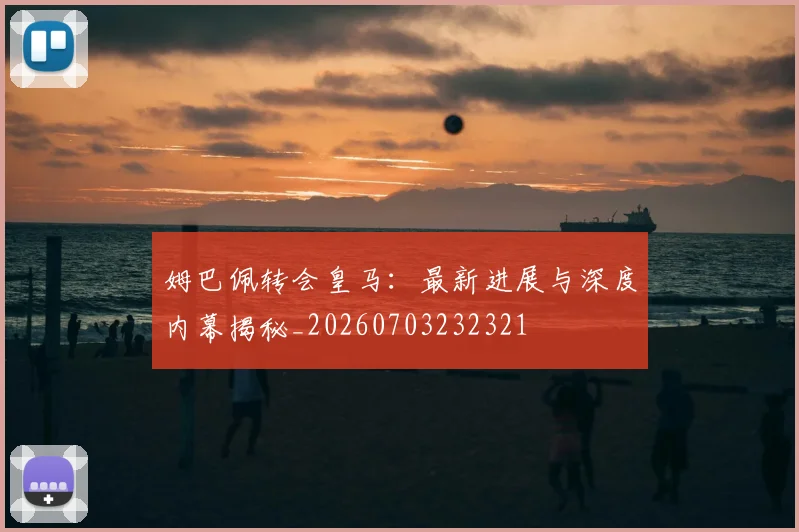 姆巴佩转会皇马：最新进展与深度内幕揭秘_20260703232321