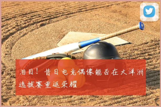 泪目!昔日电竞偶像能否在大洋洲选拔赛重返荣耀