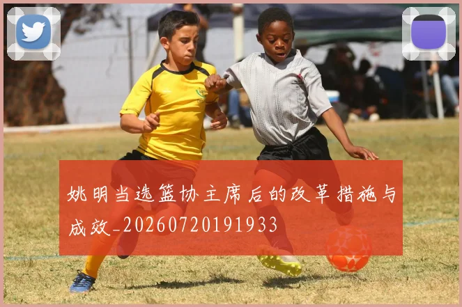 姚明当选篮协主席后的改革措施与成效_20260720191933