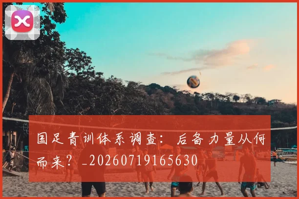 国足青训体系调查：后备力量从何而来？_20260719165630