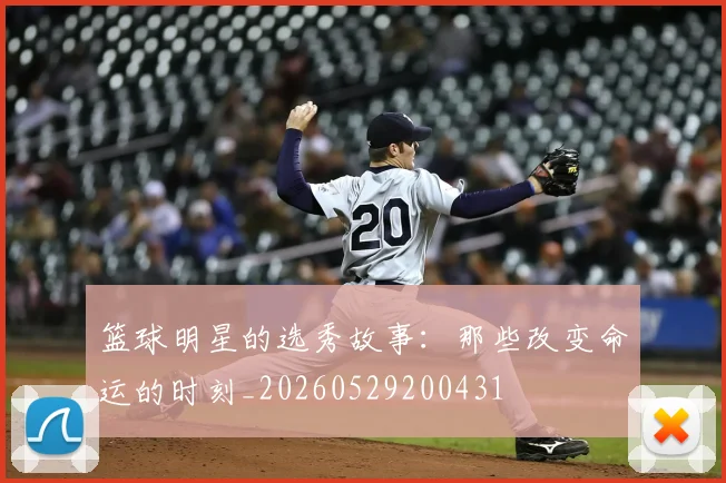 篮球明星的选秀故事：那些改变命运的时刻_20260529200431