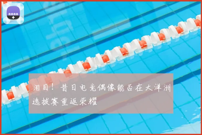 泪目!昔日电竞偶像能否在大洋洲选拔赛重返荣耀