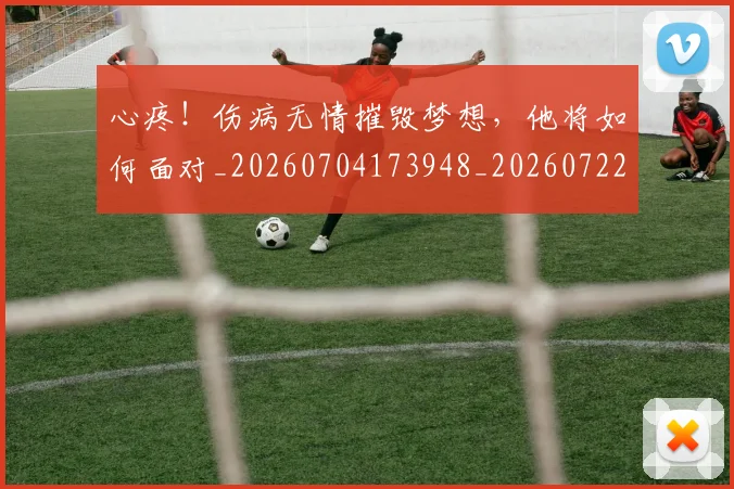 心疼!伤病无情摧毁梦想,他将如何面对_20260704173948_20260722163226