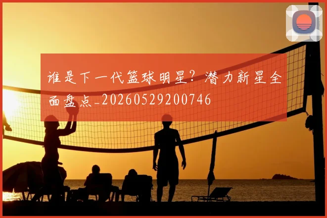 谁是下一代篮球明星？潜力新星全面盘点_20260529200746