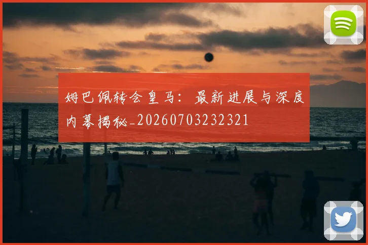 姆巴佩转会皇马：最新进展与深度内幕揭秘_20260703232321