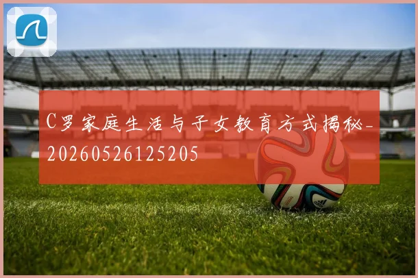 C罗家庭生活与子女教育方式揭秘_20260526125205