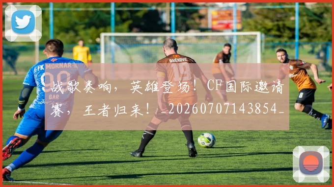 战歌奏响,英雄登场!CF国际邀请赛,王者归来!_20260707143854_20260723181834