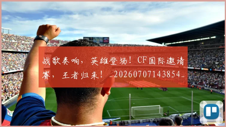 战歌奏响，英雄登场！CF国际邀请赛，王者归来！_20260707143854_20260723181834
