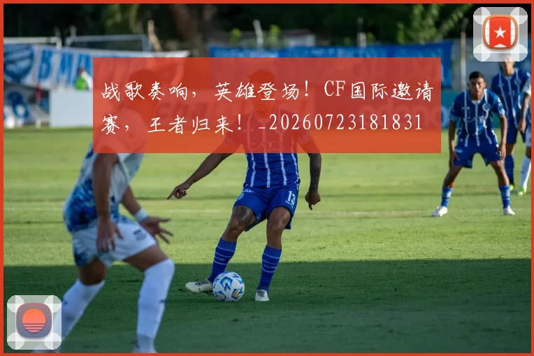 战歌奏响，英雄登场！CF国际邀请赛，王者归来！_20260723181831